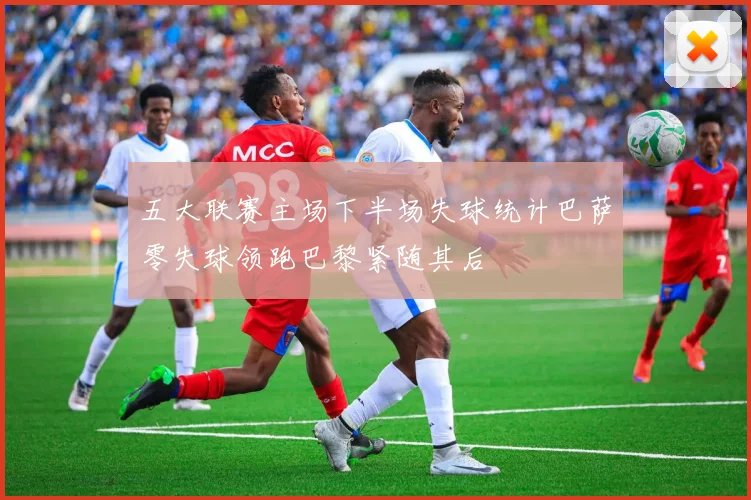 五大联赛主场下半场失球统计巴萨零失球领跑巴黎紧随其后