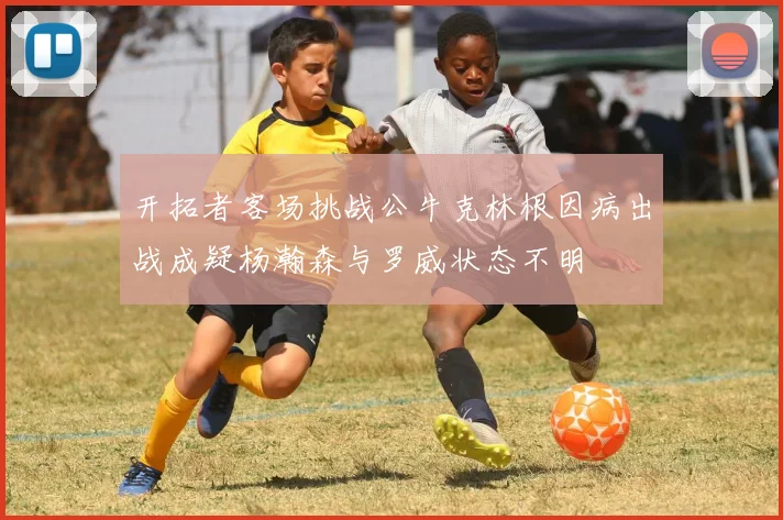 开拓者客场挑战公牛克林根因病出战成疑杨瀚森与罗威状态不明