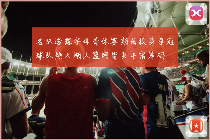 名记透露字母哥休赛期或投身争冠球队热火湖人篮网皆具丰富筹码