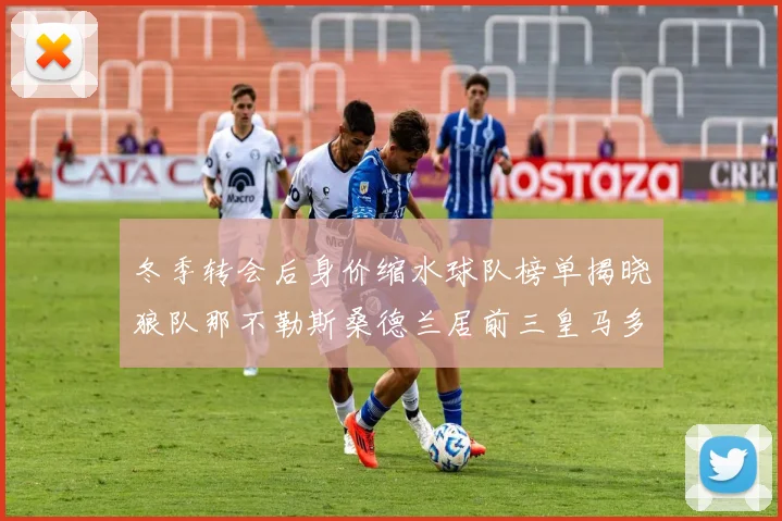 冬季转会后身价缩水球队榜单揭晓狼队那不勒斯桑德兰居前三皇马多特也在其中