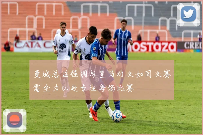 曼城总监强调与皇马对决如同决赛需全力以赴专注每场比赛