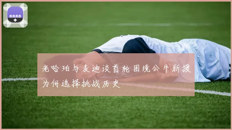 老哈珀与麦迪谈首轮困境公牛新援为何选择挑战历史