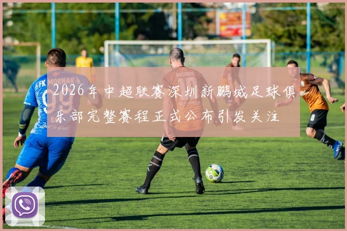 2026年中超联赛深圳新鹏城足球俱乐部完整赛程正式公布引发关注