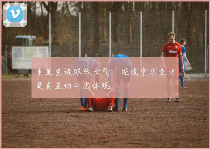 卡里克谈球队士气：逆境中求生才是真正的斗志体现