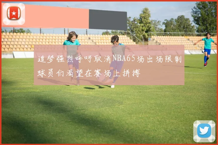 追梦强烈呼吁取消NBA65场出场限制球员们渴望在赛场上拼搏