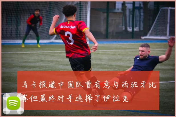 马卡报道中国队曾有意与西班牙比赛但最终对手选择了伊拉克