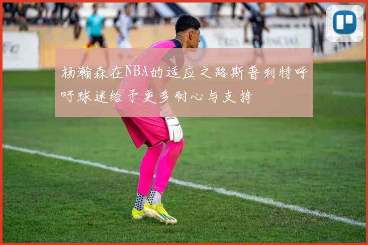 杨瀚森在NBA的适应之路斯普利特呼吁球迷给予更多耐心与支持