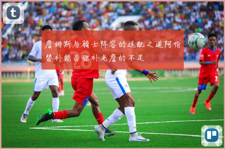 詹姆斯与骑士阵容的适配之道阿伦替补能否弥补老詹的不足