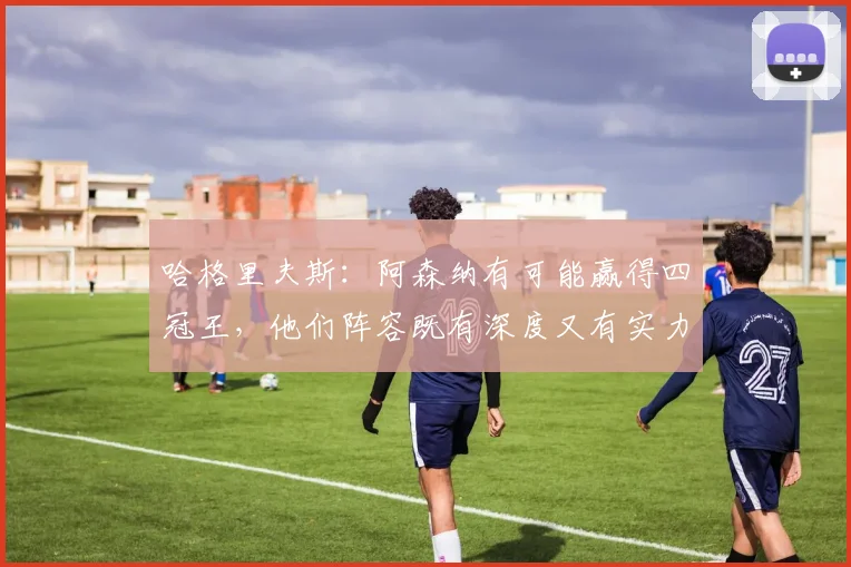 哈格里夫斯：阿森纳有可能赢得四冠王，他们阵容既有深度又有实力