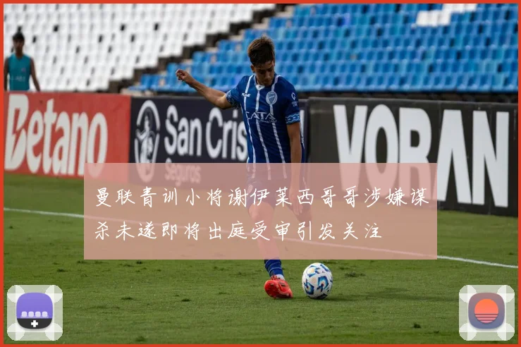 曼联青训小将谢伊莱西哥哥涉嫌谋杀未遂即将出庭受审引发关注