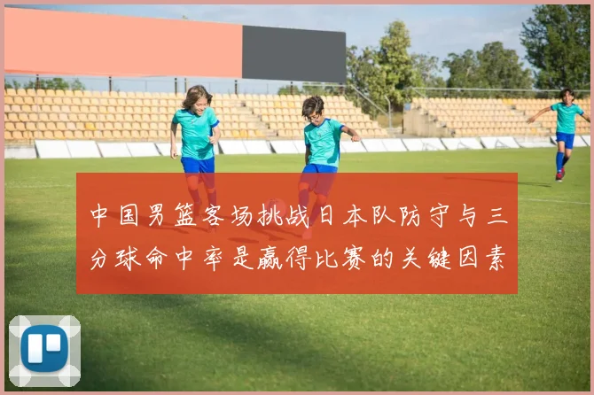 中国男篮客场挑战日本队防守与三分球命中率是赢得比赛的关键因素