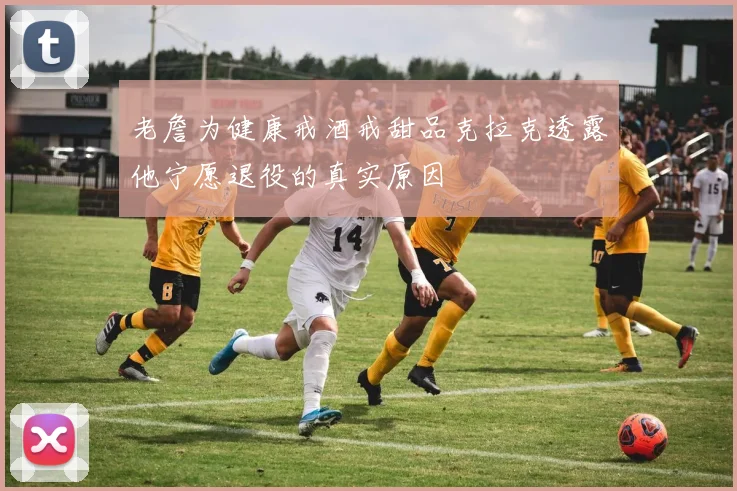 老詹为健康戒酒戒甜品克拉克透露他宁愿退役的真实原因