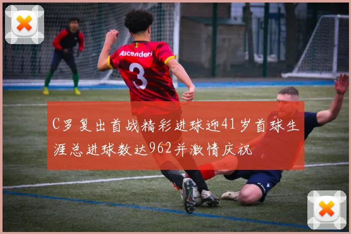C罗复出首战精彩进球迎41岁首球生涯总进球数达962并激情庆祝