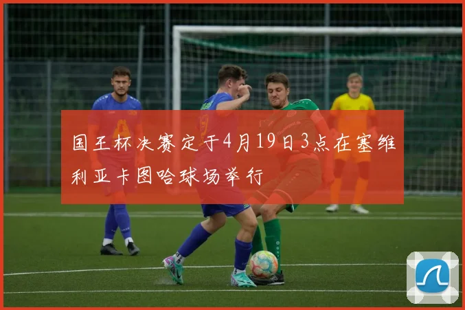 国王杯决赛定于4月19日3点在塞维利亚卡图哈球场举行