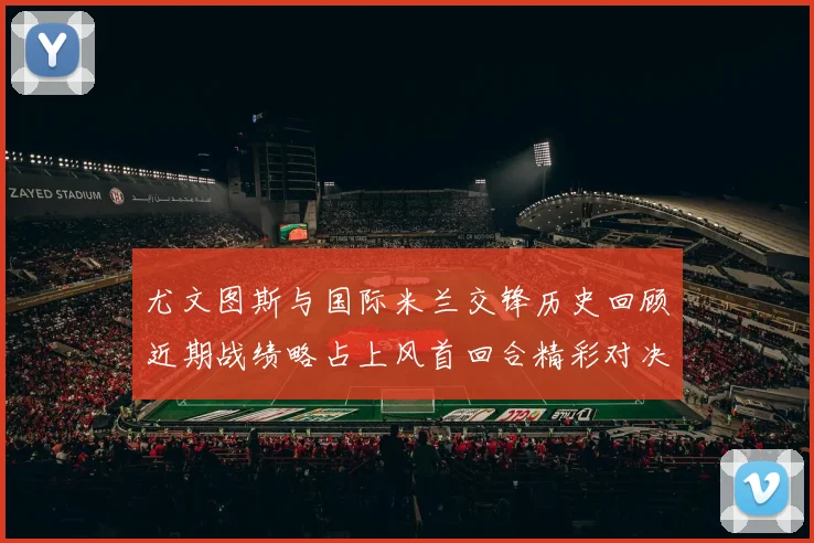 尤文图斯与国际米兰交锋历史回顾近期战绩略占上风首回合精彩对决回顾