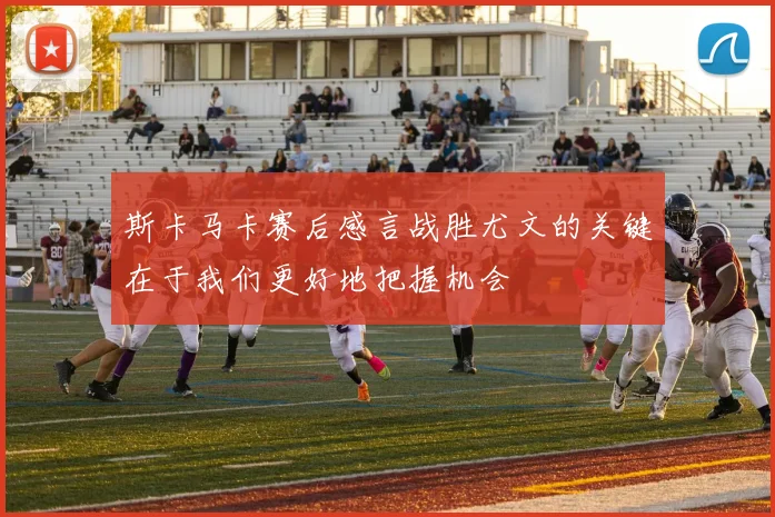 斯卡马卡赛后感言战胜尤文的关键在于我们更好地把握机会