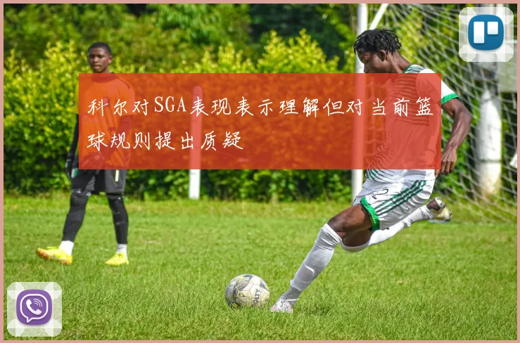 科尔对SGA表现表示理解但对当前篮球规则提出质疑
