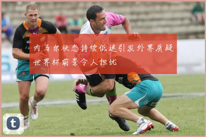 内马尔状态持续低迷引发外界质疑世界杯前景令人担忧