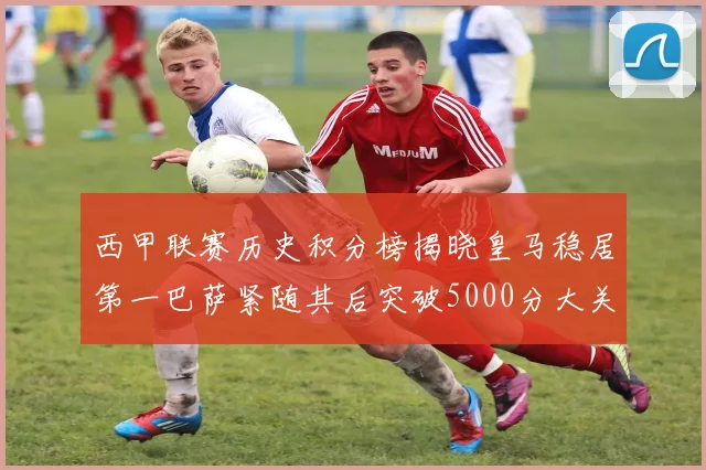 西甲联赛历史积分榜揭晓皇马稳居第一巴萨紧随其后突破5000分大关
