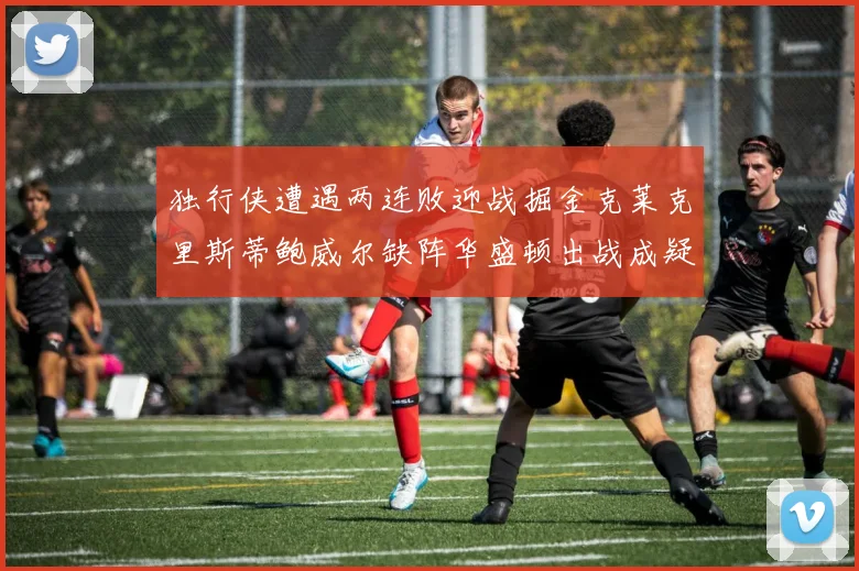 独行侠遭遇两连败迎战掘金克莱克里斯蒂鲍威尔缺阵华盛顿出战成疑