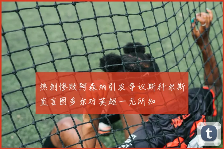 热刺惨败阿森纳引发争议斯科尔斯直言图多尔对英超一无所知