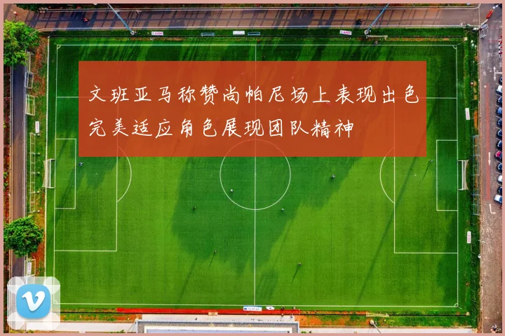 文班亚马称赞尚帕尼场上表现出色完美适应角色展现团队精神