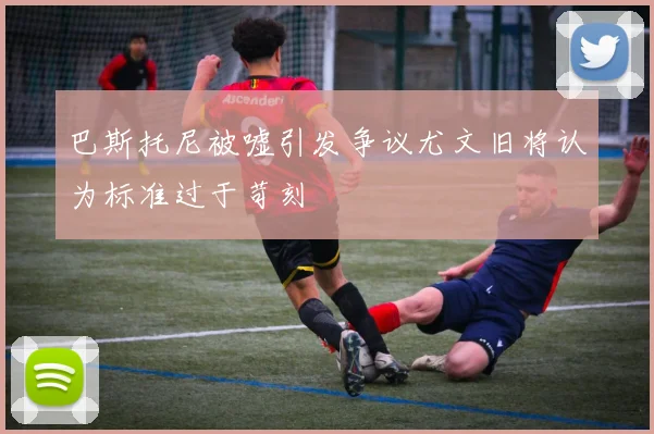 巴斯托尼被嘘引发争议尤文旧将认为标准过于苛刻