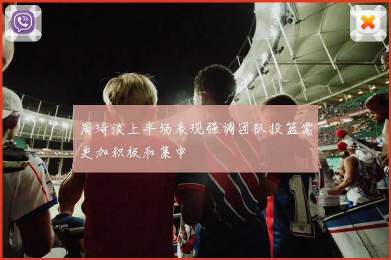 周琦谈上半场表现强调团队投篮需更加积极和集中